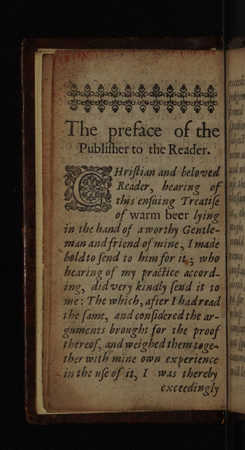 PS229b9ee's 6.6 EEEES CE CERE The. preface of the Publifher to the Reader. pga’ Reader, hearing of © this enfuing Treatife \\ x of warm beer lying Jy! in the hand of aworthy Gentle- | man and friend.of mine, I made boldto fend to him for it,; who hearing of my practice accord- IN, did very kindly fend it to Ine: The which, after Uhadread the fame, and confidered the ar- enments brought for the proof thereof, and weighed them tage ther with mine own experience in the ufe of it, I was thereby exceedingly
