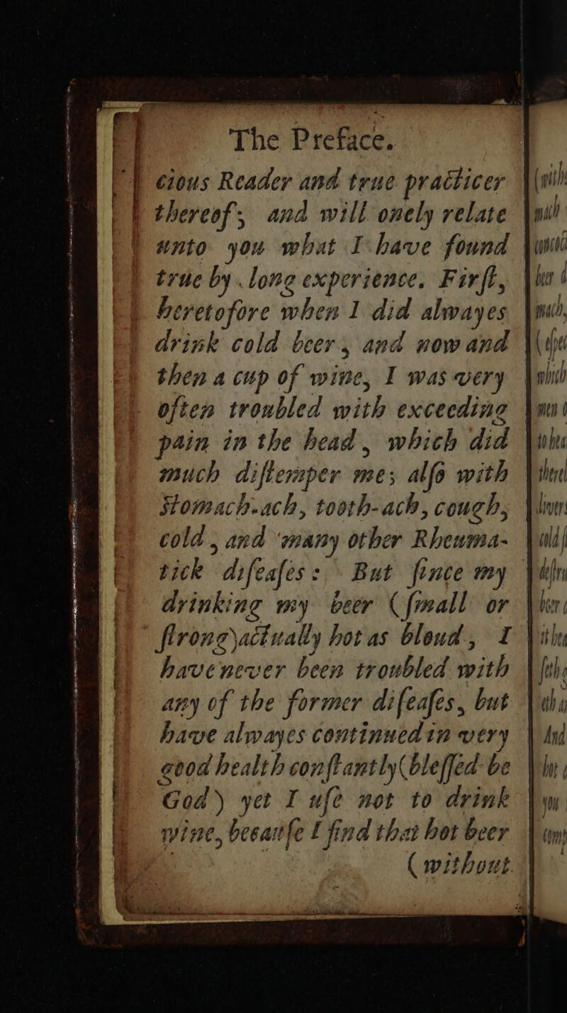 FP | ¢ious Reader and true practicer i thereof, and will onely relate true by lone experience. Firft, heretofore when 1 did alwayes drink cold beer, and now and then a cup of wine, I wasvery | often troubled with exceeding pain in the head, whith did much diftemper me; alfo with Stomach.ach, tooth-ach, couch, cold , and ‘many other Rhewma- tick difcafes:, But fince my drinking my beer (frmall or firong)actually hot as bloud, I havenever been troubled with any of the former difeafes, but have alwayes coutinuedin very geod health conftantly( bleffed be God) yet I ufe not to drink wine, beeatfe L find that hot beer | ( without