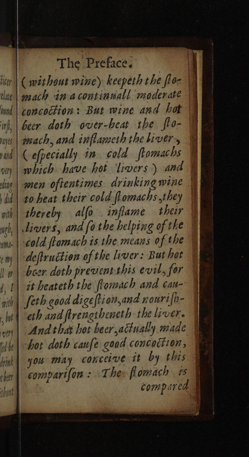 ( without wine) keepeth the flor \j mach in acontinsall moderate \h ind | concoction: But wine and hot \q beer doth over-beat the fto- F ies | aoeach, and inflameth the bivery vind | {-efpectally 4m cold ftomachs i wn | which have hot livers ) and it ding | amen oftentimes drinking wine § id | to beat their cold flomachs they i yth| thereby alfa inflame ther | ugh, | divers, and [othe helping of the mi | €old flomach is the means of the ¥ im | deftruction of the liver: But hot | | | Boor doth prevenrthis evil, for | | (| at beateth the flomach and cau- h| feth good digefti on,and rourifh- | eth and ftrengthencth the liver. on | Andthat hot becr,atinally made | bot doth caufe good concoction, | you may conceive it by this q | comparifon : The flomach 7 | compared #
