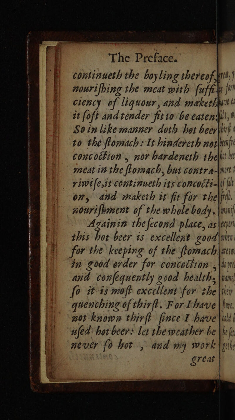 continueth the boyling thereofy nourifing the meat with fuffils {i ciency of liquour, and maker/iust it (oft and tender fit to beeatensli,® Soin like manner doth het beer\it)! to the flomach: It hindereth not her concoction , nor hardeneth thelut i meat in the flomach, but contra-\wut| riwile,it continneth its concocti-\I{ {it on, and maketh it fit for the\frh. nourifpmment of the whole body. \mmi Azgainin thefecond place, as\tjoi this hot beer is excellent good|whn for the keeping of the ftomach|\ ain in good order for concottron ,\limi and confequently 2vod health, \wmi fo it-a3 moft excellent for the quenching of thirft. For Lhave not known thirft fince I have ufed hor beer: let the weather be meucr {0 hot , and my work : great