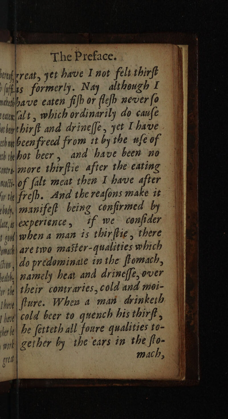 iinfrreat, yet have I not felt thirft hits formerly. Nay although I nihbave eaten fib or flefh never fo ueplalt , which ordinarily do caufe uhuthirft and drineffe, yet I have shaibeenfreed from it bythe ufe of hipbot beer, and have been no wine\more thirftie after the eating niliilof falt meat then I have after int frefb. And the reafons make it ny, \eoanifest being confirmed by lnwlexperience, *f Wwe confider 1 il| when a man ts thir flie , there muh are two master-qualities which thw ,|40 predominate in the: ftomach, lth, | armely heat and drineffe, over wie their contrartes, cold and moi- thae| [rare When a man drinketh rhne| cold beer to quench his thirft , jake| be fetteth all foure qualities to- gether by the ears in the flo- tk} crt} mach,