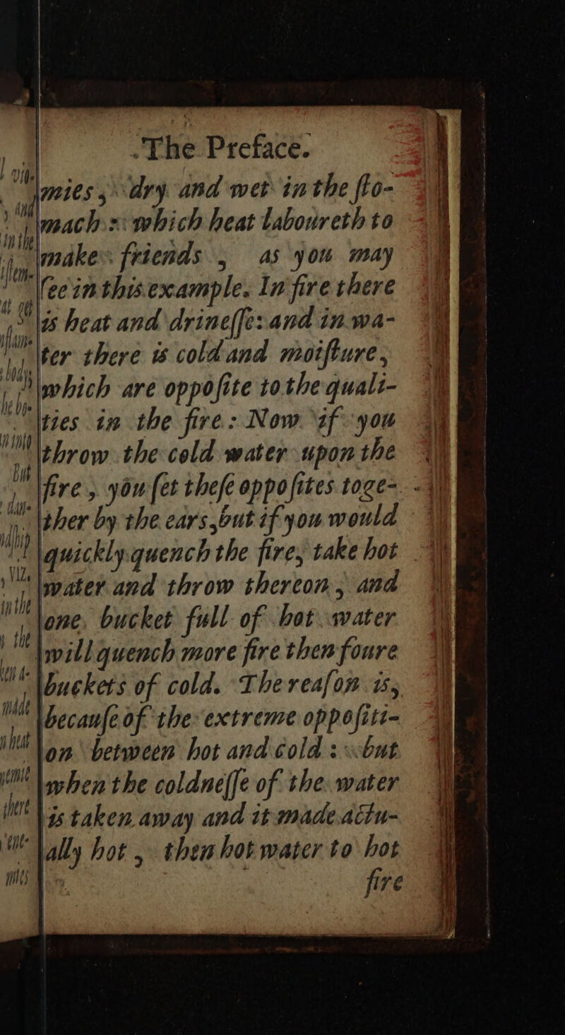 | 4 Mm1es 5 ary and wet inthe fto- Hi i mach x: which heat taboureth to jjp,akes frdends , as you may I eein this example. In fire there he is heat and drineffe:and in.wa- ma ter there 6 coldand moifture, LOGY. : : a | |, (which are oppofite tothe qualt “Wties in the fire: Now if you | throw the cold water upon the ‘ s'Vfire , you [et thefe oppofites toge- 4 \ther by the ears,out if you would ili quickly quench the fire, take hot %) ill pater and throw thereon, and inthe lone, bucket full of bot water te lwill quench more fire then foure iN Packets of cold. Thereafon 15, i becanfe of the extreme oppofitt- shit om between hot and cold s but pit when the coldne(fe of the. water (MN Ss taken away and it made.actu- UV ally hot , then hot water to hot la il) | fire ioe Re