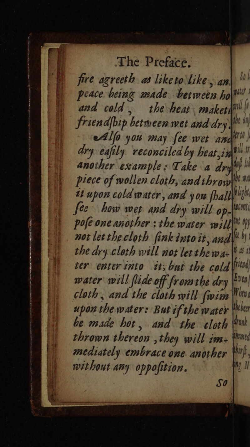 five agreeth a liketo like, an. peace being made between ho if and cold, the heat makers! friendjbip betmeen met and dry, fe etlfo you may fee wet and! dry. eafily. reconciled by heatsinl®™ ‘ another example: Take a dry if piece of wollen cloth, andthrow hw tt upon cold water, and you fhalt big fee how wep and dry will: opjoi pofeone another : the water vwil{\! } not letthecloth fink into it, and\ the dry cloth will not let the wae ter enter into tt; but the cold\ mater will flide off fromthe dry cloth, and the cloth will {wim upon the water: But if the water be made hot, and the cloth | thrown thereon ,they will ims. ¥ mediately embrace one. another }. without any oppofition. — |