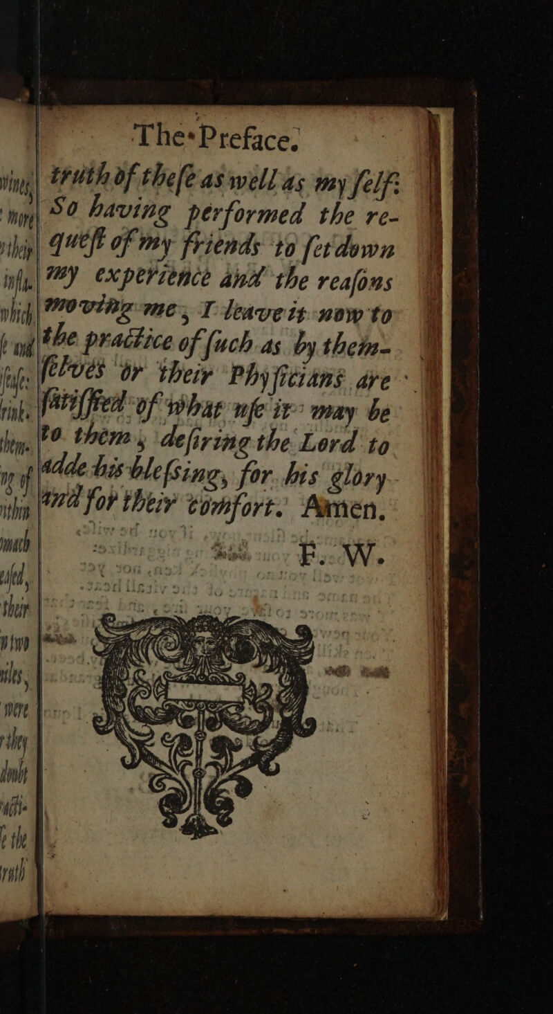 un theth Of the[e-aswell as my fly i} i ‘hig 52 Paving performed the re- hig) MELE Of may Friends ‘to [er'down in| 72 experience and the reafons which | 0 VAR me, I deave it now to b gate practice of (uch as by theme op, (eles Or their Phy fitians are _ fatiffied of whag nfe it” may be 0. them, defiring the Lord to Addle his blefsing, for. his glory