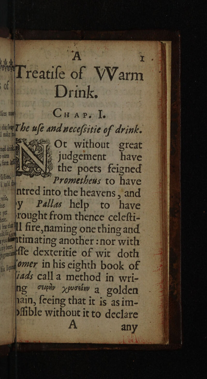 | “A : Lreatife of WVarm ot Drink, res, Hom Cu arp. I. hin he ule and nece(sitie of drink. > is, Ot without great qiz. judgement have YY the poets feigned ~ Prometheus to have heats nat, ee i : ? watimatineg another :nor with #fle dexteritie of wit doth oa er in his eighth book of 7ads calla method in wri- ng wiv xpueiw a golden nain, feeing that it is asim- ible without it to declare | A. any