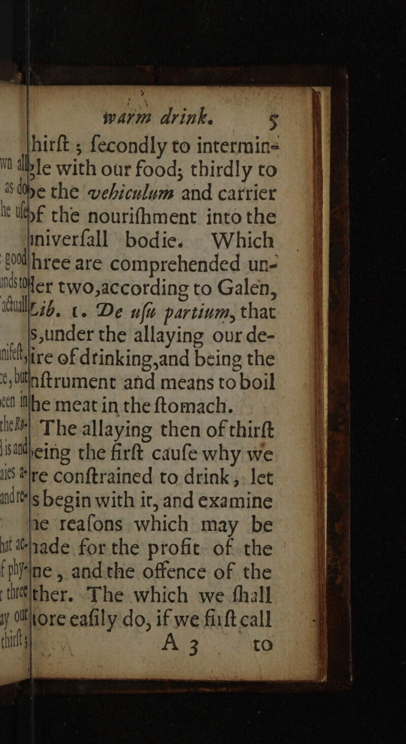 jhirft ; fecondly to intermins it dible with our food; thirdly to She the vebiculum and catrier lyf the nourifhment into the mniverfall bodies Which {00l|hree are comprehended un- iter two,according to Galen, dull. 3b. 6. De uf partium, that __|s,under the allaying our de- ilttyire of dtinking,and being the ¢, bitin ftrument and means to boil «tt tlhe meat in the ftomach. | The allaying then of thirft reing the firft caufe why we IS “re conftrained to drink, let ait'@\s begin with ir, and examine ne reafons which may be ‘nade for the profit. of the pine , andthe offence of the tii\ther. The which we thall Kore eafily do, if we firft call A