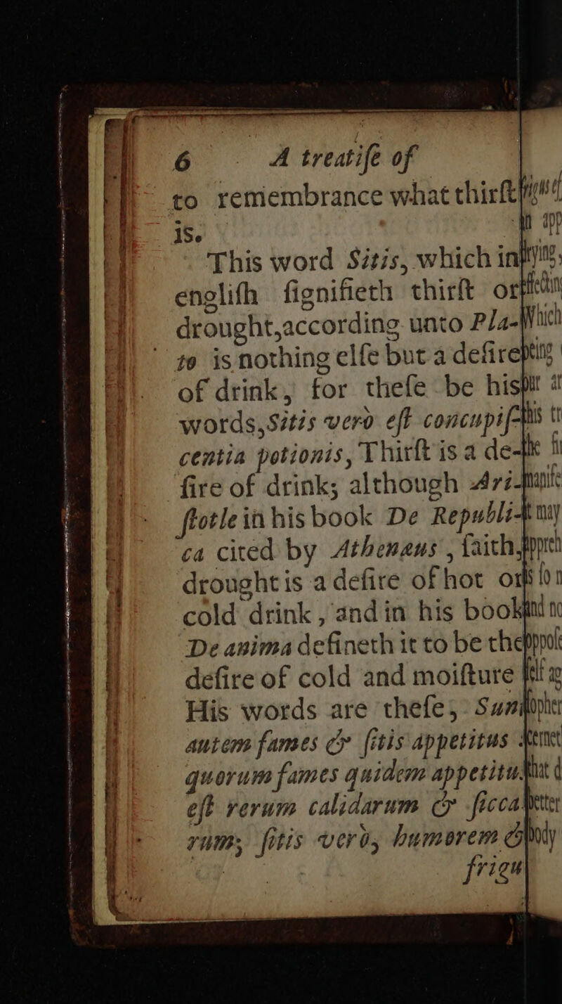 to remembrance what thirft’ 1S This word Sitis, which inp: englifh fignifiech thirft ore drought,according unto Pla=Wict to is nothing elfe but a defirepti of drink, for thefe be hispit « words, Sitis vero eff concupif- his tr centia potionis, Thirft is a de- ke i fire of drink; although -477-Mi frotle in his book De Republi ca cited by Athengeus , faith, drought is a defire of hot ont! cold drink , andin his bookgn n autem fames cy {itis appetitus : quorum fames quidem appetite. iat d | eft rerum calidarum o -ficcamte ir rams, fitis vero, humorens Wy a? | frigu