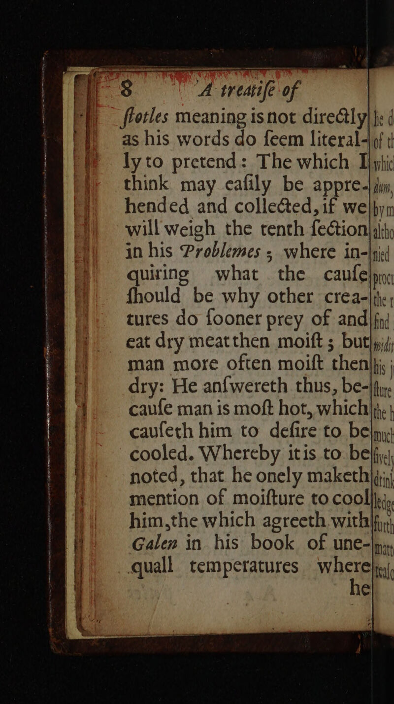 as his words do feem literal-|9f ¢ ly to pretend: The which Tphic think may cafily be appre-| i, hended and collected, if welbyn will weigh the tenth feétion| aly in his Problemes ; where in-|pied quiring what the caufe proc fhould be why other crea-|i,; tures do fooner prey of and} fnj eat dry meatthen moift 5 buthyis, man more often moift then}: ; dry: He anfwereth thus, be-|fy. caufe man is moft hot, which). | caufeth him to defire to bel, cooled. Whereby itis to. beffy. noted, that he onely maketh)qj,) mention of moifture to cool}j, him,the which agreeth. with}; Galen in his book. of une-|», he