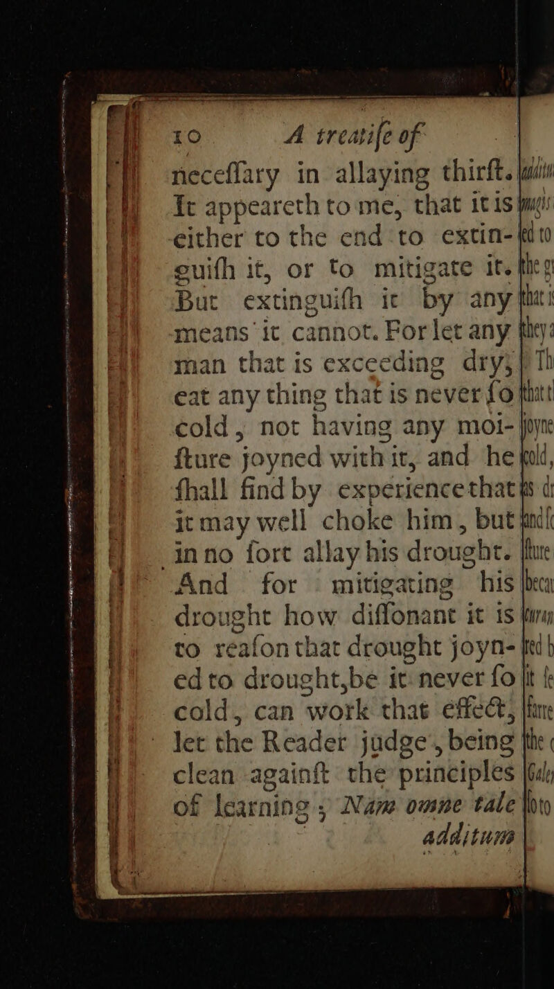 neceflary in allaying thirft. jails ft me tome, that itis jm: either to the end to. extin- tt euith it, or to mitigate it. fies But extinguith it by any thet i means ‘it cannot. For let any tity: man that is exceeding dry} eat any thing that is never fo hit cold, not having any moi- joy fture joyned with it, and he fold, fhall find by experience that sd it may well choke him, but find }— inno fort allay his drought. It re And = for © mitigating ~ his x |. drought how diffonant it is finn to reafon that drought joyn- fit edto drought,be it never fo It f cold, can work that effedt, |i let the Reader judge’, being he sit an againft the principles Gar f learning ; Nam omne tale thy additum DEST ES Ra ee meres seis -