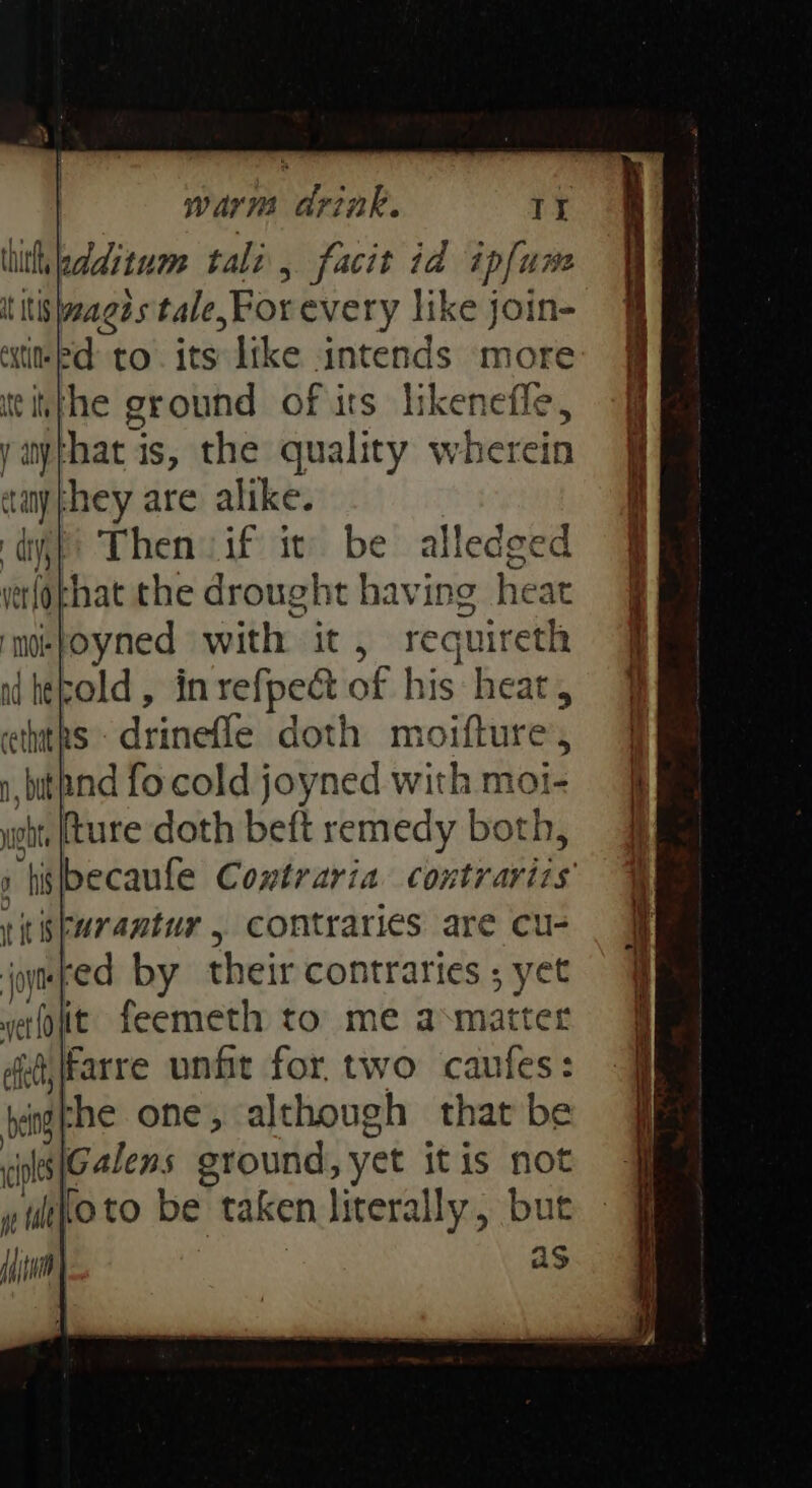 thith, edditum tali, facit id ip[ure t itis wanes s tale, For every like join- eine to its like intends more tithe ground of irs likenefle, y any} hat | is, the quality wherein aaythey are alike. dif Then iif it be alledge yerlophat the drought having heat ae fied waite it recuireth ad hepold , cakes sph of his heat, cethat RS avin doth mo ifure »,bithnd fo cold joyned with moi- cht ture doth bef remedy both, “tislbecaule Contraria cortvan be i spurantur , contraries are cu- jomped by their contraries ; yet vetfoit. feemeth to me axmatter fijfarre unfit for. two caufes: vag he one, although that be ol Galens eround, yet itis not tito to be taken literally, bute Hjtn | as