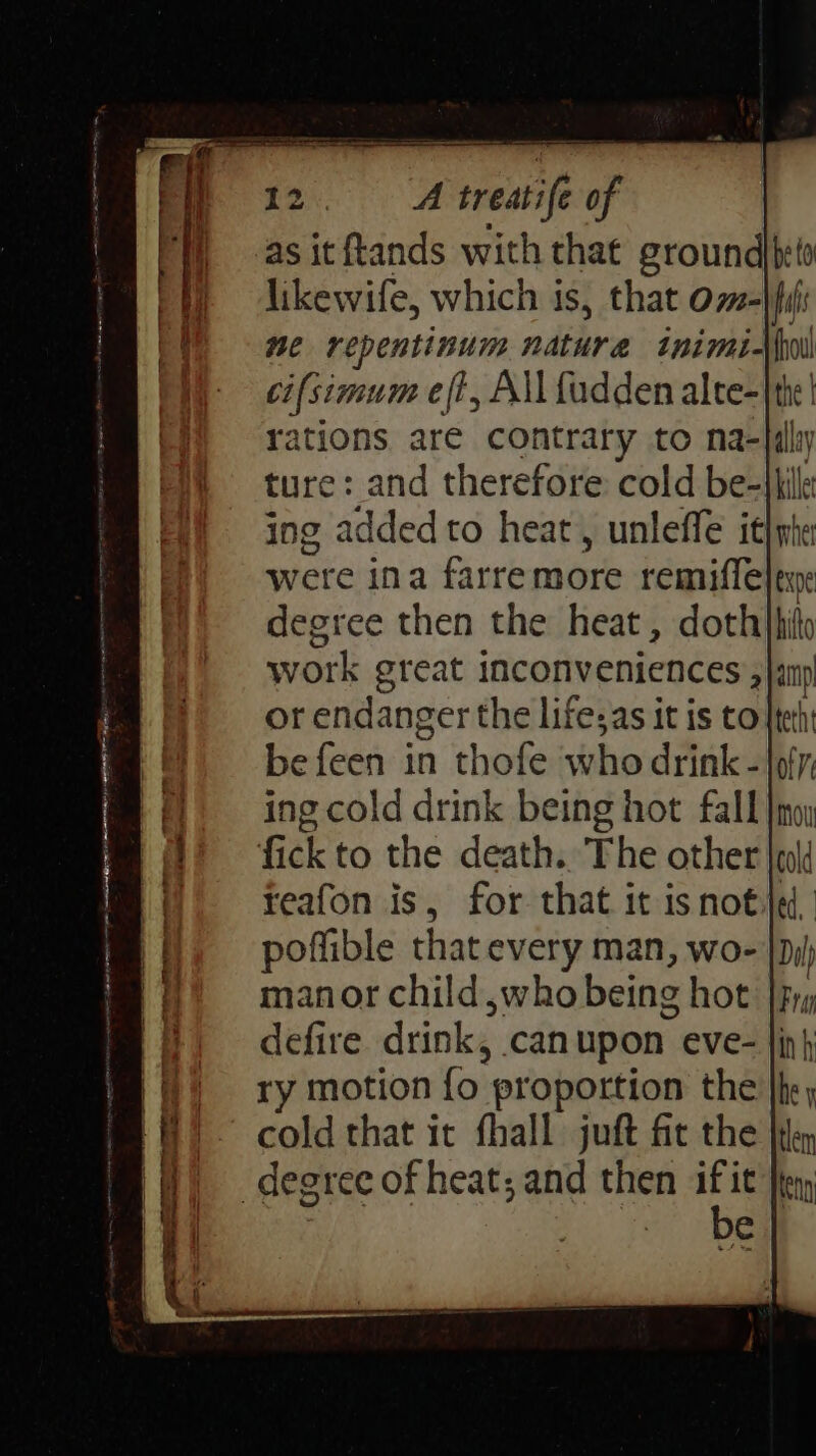 me repentinum ndture inimiN ci{simum eft, All {adden alte-|th | rations are contrary to na-lal ture: and therefore cold be-jlille ing added to heat, unleffe it}nhe were ina farremore remiffelene degree then the heat, dothhhito work great inconveniences , a or endanger the life;as it is tote befeen in thofe who drink -{9 off }f) ing cold drink being hot fall |noy (iit © fick to the death. The other wl ‘| reafon is, for that it isnot poffible that every man, wo- | manor child swho being hot |, H) © defire drink, can upon’ eve- fi) ry motion fo proportion the ‘A? cold that it fhall juft fit the '@) degree of heat; and then i eng e
