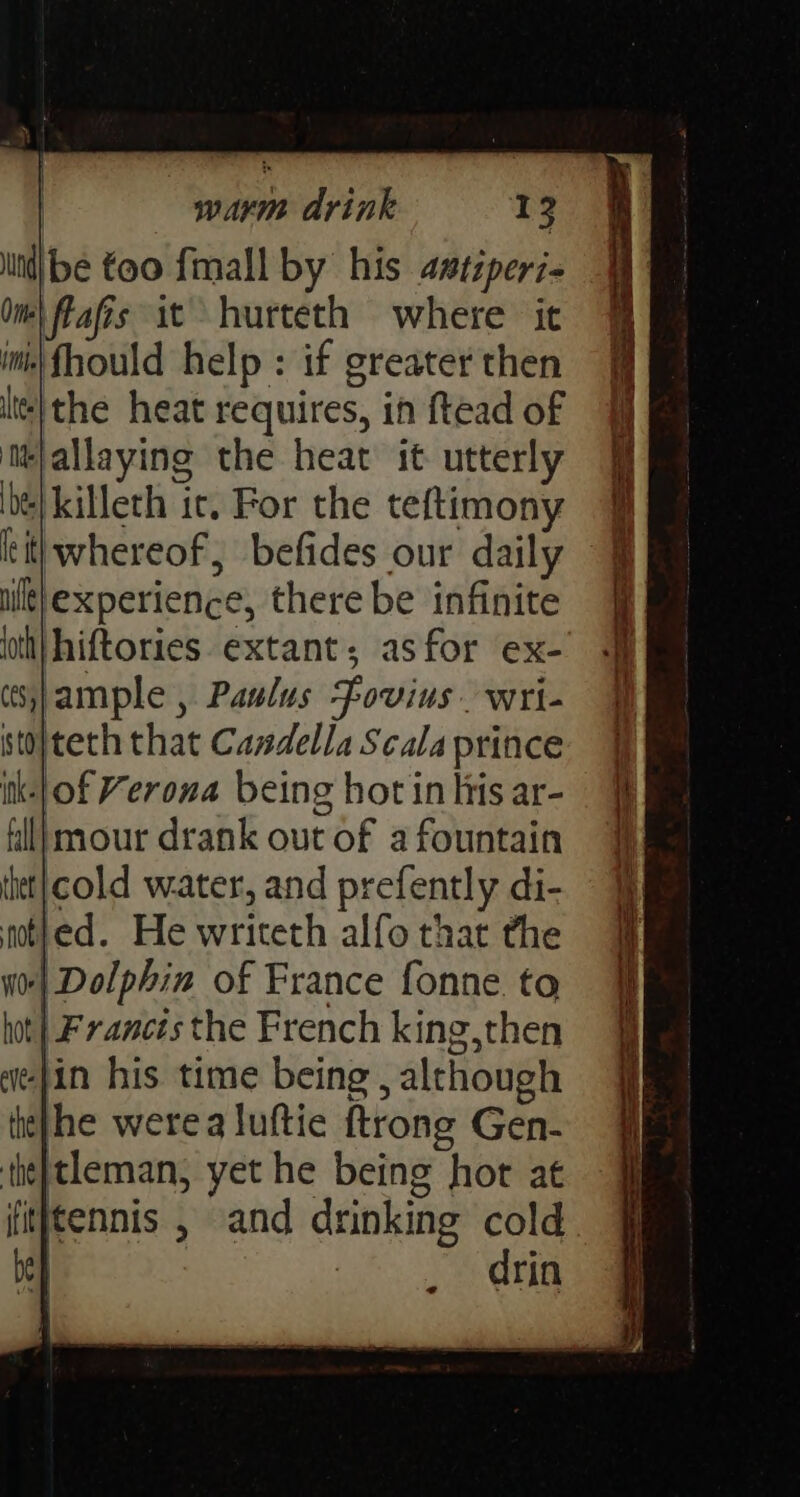 lin be too fimall by his astiperi Om) Fafis at hurteth where it ini fhould help : if greater then lt} the heat requires, in ftead of ‘it}allaying the heat it utterly de} killeth ic. For the teftimony ulle}experience, there be infinite loth} hiftories. extant; asfor ex- sJample , Paulus Fovius wri- sto}teth that Candella Scala prince ik-|}of Verona being hot in his ar- fl} mour drank out of a fountain thet|cold water, and prefently di- not}ed. He writeth alfo that the W0| Dolphin of France fonne to hot} Francts the French king,then “ie-jin his time being , although te}he werea luftie {trong Gen- the]tleman, yet he being hor at drin