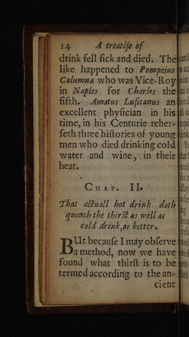 Us happened to Point Columna who was Vice- Roy pitt in Naples for Charles the io fifth. Amatus Lufitanus an excellent. phyfician in his time, in his Centurie reher= fred feth three hiftories of young men who died drinking cold) water..and wine, in their heat. Ut becaufe I may obferve fi amethod, now we have found what thirft is to be termed according to the an- cient