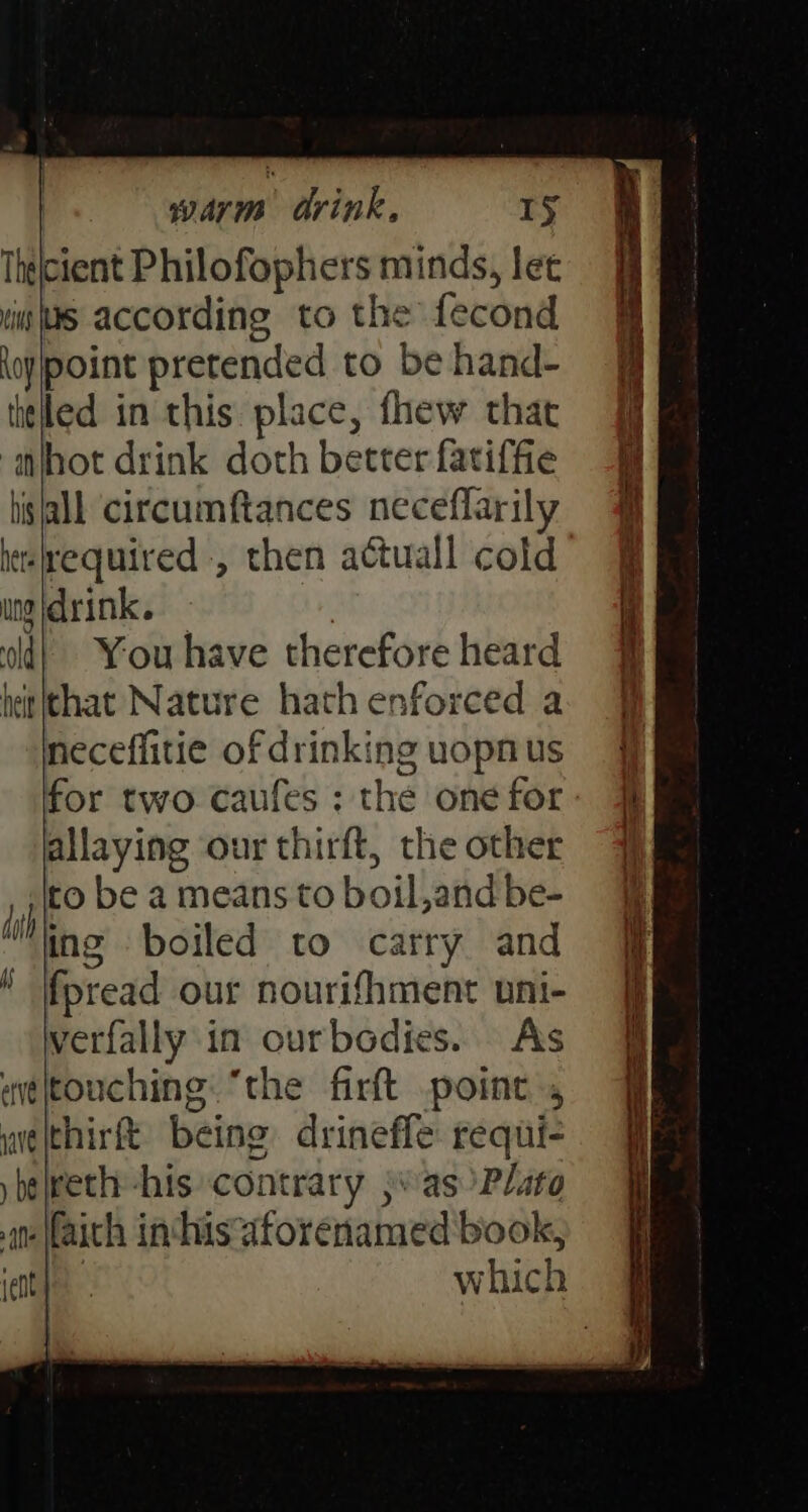 Thelcient Philofophers minds, let “iw WS according to the fecond oypoint pretended to be hand- titled in this place, fhew that iifhot drink doth better fatiffie lisall circumftances neceflarily he fequired , then actuall cold ing drink. | You have therefore heard neceffitie of drinking uopnus for two caufes; the onefor- # allaying our thirft, the other to be a means to boil,and be- ing boiled to carry and fpread our nourifhment uni- verfally in ourbodies. Ass weleouching: “the firft point, welthirft being drineffe requi-
