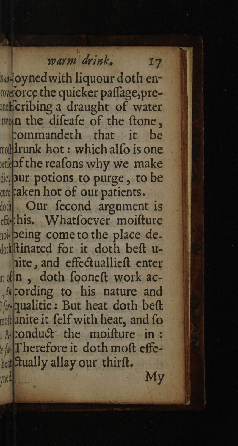 ‘m4 oy ned with liquour doth en- roworce the quicker paflage,pre- ndficribing a draught of water twin the difeafe of the ftone, commandeth that it be notdrunk hot : which alfo is one of the reafons why we make die, Ur potions.to purge, tobe curetaken hot of our patients. Our fecond argument is echis. Whatfoever moifture #peing cometo the place de- Rinated for it doth beft u- lite, and effectuallieft enter in, doth fooneft. work ac- cording to his. nature and ifmequalitic: But heat doth beft motjanite it felf with heat, and fo conduct. the moifture in : h fed herefore it doth moft effe- hatitually allay our thirft. ms) | My