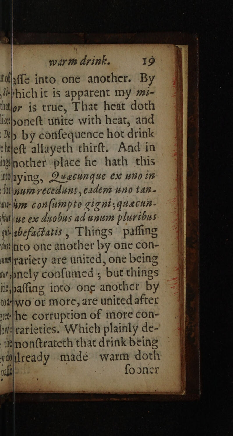 tdlaffe into one another. By Sébhich it is apparent my 7- thttlpr is true, That heat doth lit oneft unice with heat, and ‘Dy by confequence hot drink chtleft allayeth thirft. And in it€|nother “place he hath this iMaying, Quecunque ex unoin {0th am recedunt,eadem uno tan- ditlbmm con{umpto cigni,quacun- fine ex duobus ad unum pluribus (ii\abefactatis, Things pafling dssinto one another by one con- imlrariery are united, one being ww spnely confumed ; but things iie,paffing into ong another by two or more, are united after tlhe corruption of more con- ii} rarieties. Which plainly de- titlmonftrateth that drink being yiilceady made warm doth a sO ¥ EP Sas eS ad ee ee aa = o 3 gees Pa a et re ore , Ce RE re oS a a Ee =