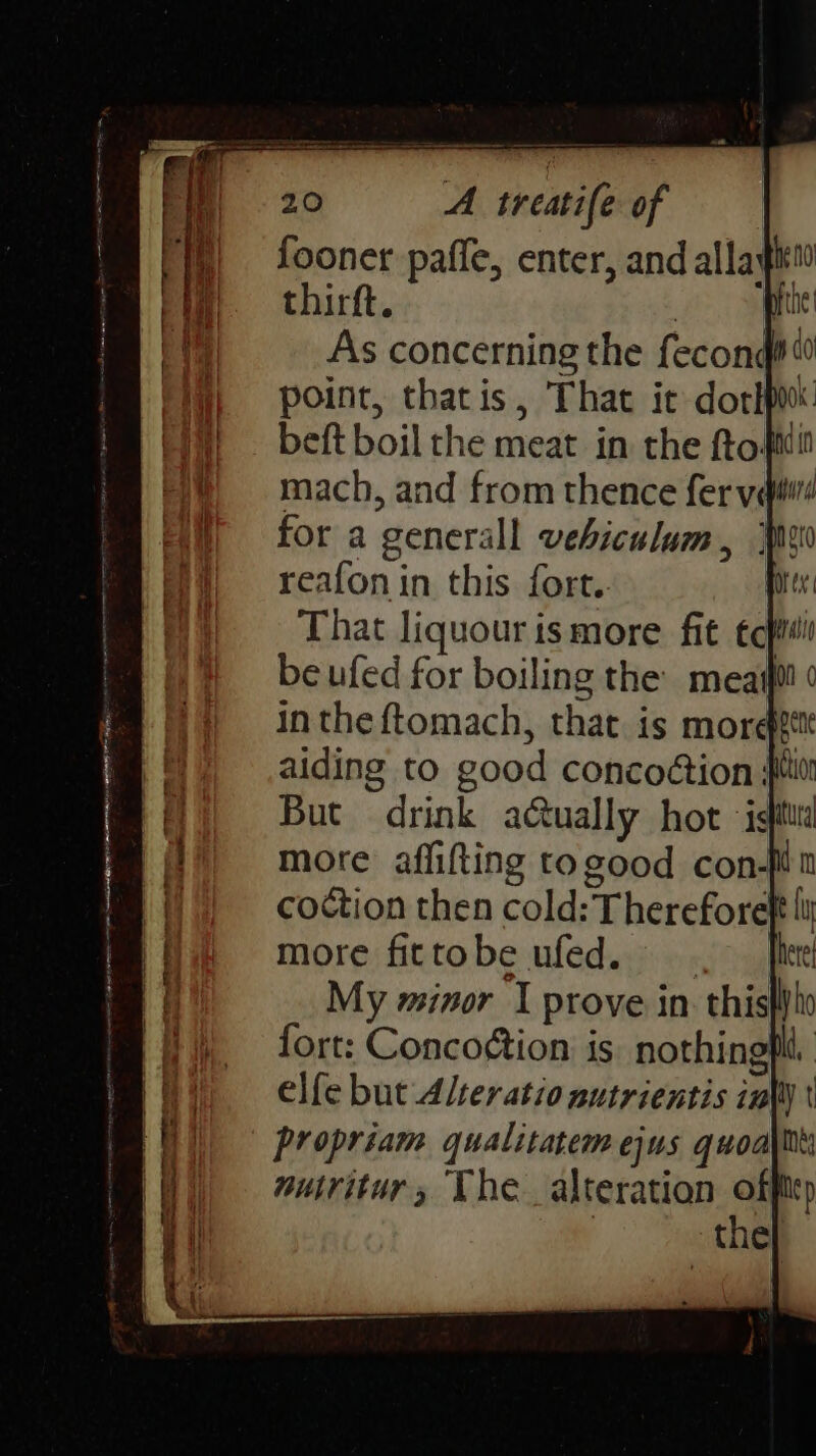 fooner paffe, enter, and allayiti thirft. , phe! As concerning the fecond iy point, thatis, That ic dorkpo mach, and from thence fer velit for a generall vehiculum reafon in this fort.. That liquour is more fit tc} be ufed for boiling the meat in the ftomach, that. is more! aiding to good concoétion sit But drink aGually hot isitttd more affiting togood con-Mt coction then cold: Thereforef more fittobe ufed. My minor I prove in this fort: Conco¢tion is nothingfld. elfe but Alter atio autrientis infty ' propriam qualitatem ejus quoa\tt nuiritur, The alteration aa cp the