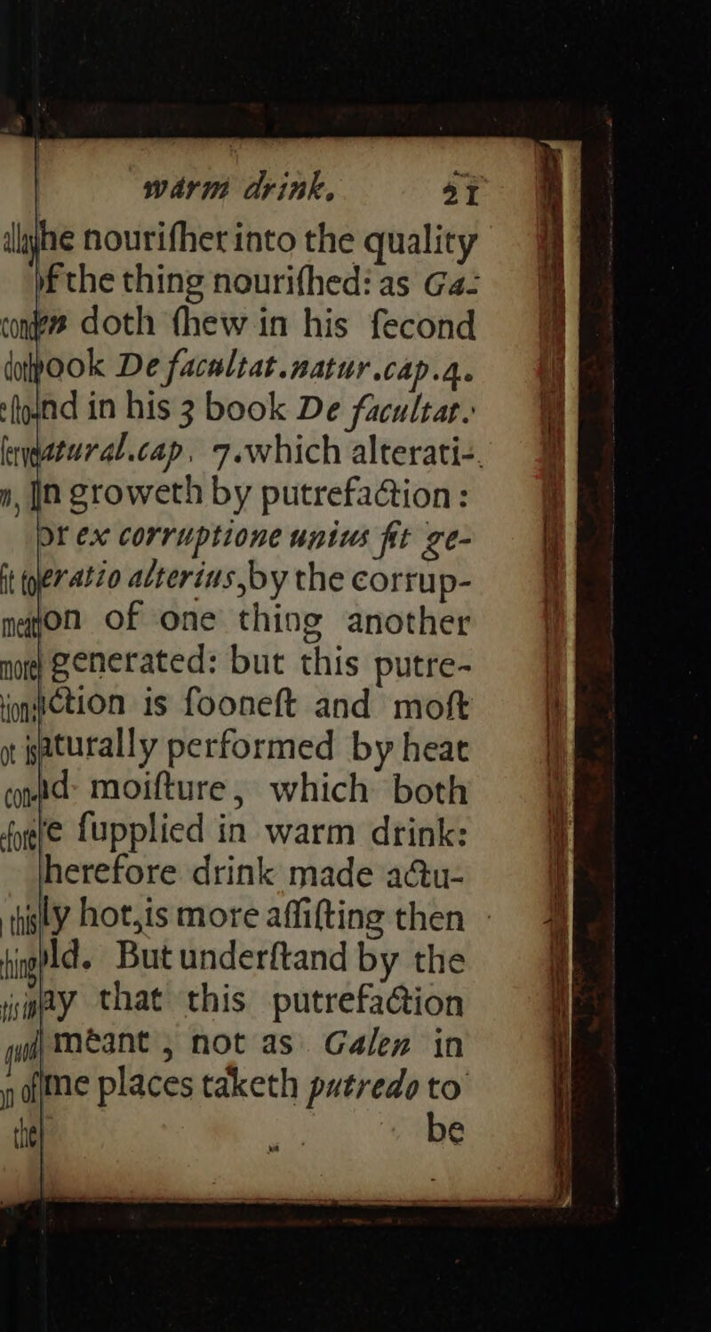 he nourifher into the quality f the thing nourifhed: as Gaz cons doth (hew in his fecond dopook De facaltat.natur.cap.4. fond in his 3 book De facultar.: Or ex corruptione unius fit ge- ratio atterius by the corrup- mayon of one thing another )generated: but this putre- note onwetion is fooneft and moft ot paturally performed by heat contd moifture, which both fete fupplied in warm drink: herefore drink made aau- tinged But underftand by the jie@y that this putrefaGion gud) MEAN , not as. Galen in aime places taketh patredoto the) a be