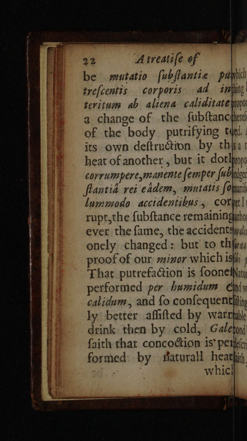 be wutatio [ubffantia pay trefcentis corporis ad imity teritum ab aliena caliditateiny a change of the fubftanc of the body putrifying tqe its own deftruction by thi t heat of another, but it dorm corrumpere,manente femper fub edge flantia rei eadem, mutatis fora lummodo accidentibus 5 Coryet| rupt,the fubftance remaining ever the fame, the accidents onely changed: but to thing proof of our minor which ish ; That putrefacion is fooneiNiny performed per humidum Chiy calidum, and fo confequentitin ly better affifted by warcnbk drink. then by cold, Galeton faith that concodion 1s perl formed by saturall heath) oy whici}
