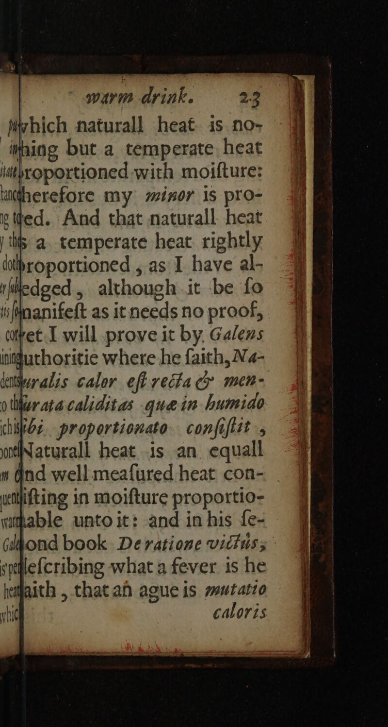 jiwhich naturall heat is no- iping but a temperate heat iuithroportioned with moifture: utherefore my minor is pro- ted. And that naturall heat j tits a. temperate heat rightly dolhroportioned , as I have al- edged, although it be fo ifinanifeft as it needs no proof, covet I will prove it by, Galens intfuthoritie where he faith, Na- datralis calor eft recta cy men- oer ata caliditas quein humido chive. proportionato. conjiflit , Naturall heat is an equall le{cribing what a fever is he laith , that ah ague is mutatto - caloris