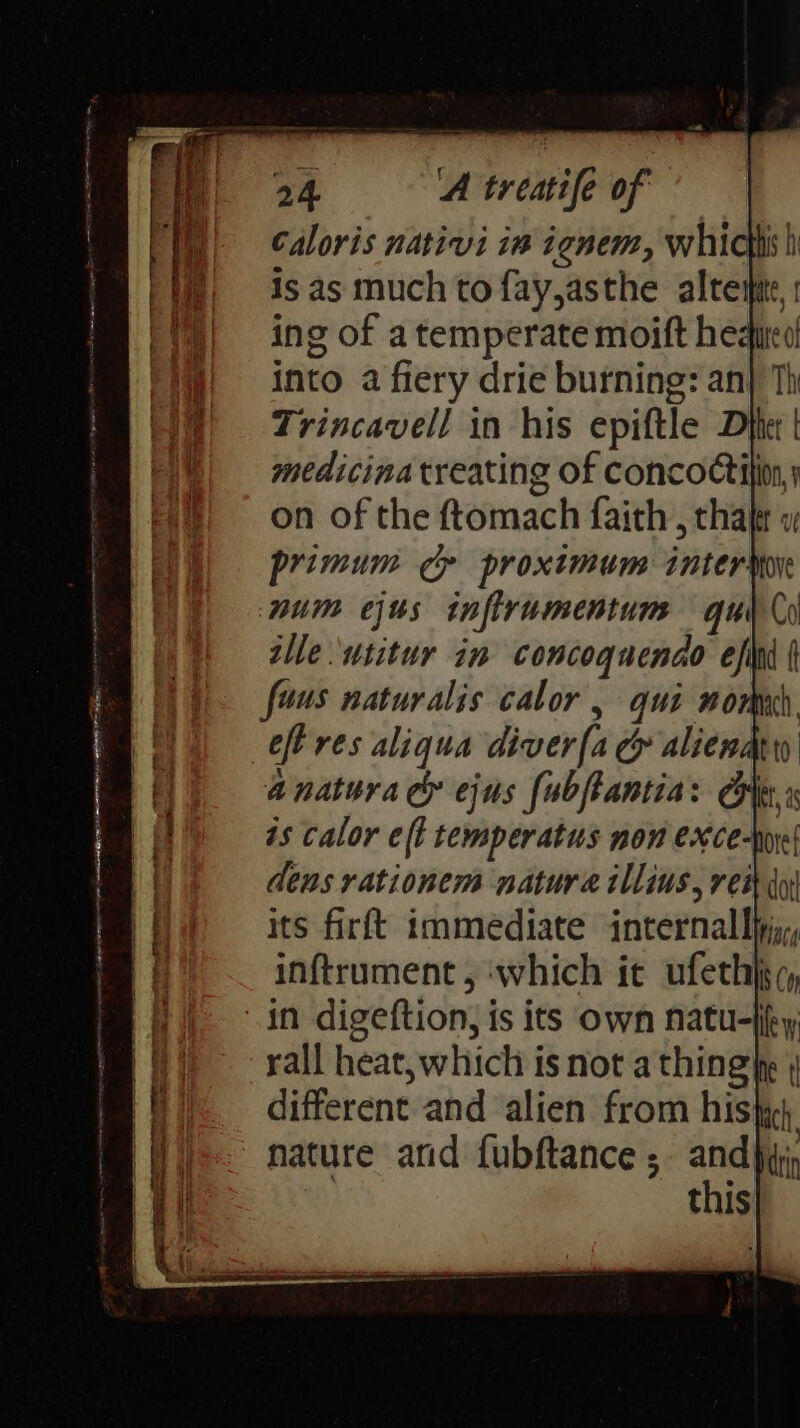 i} 1sas much to fay,asthe altemte, (1)| ing of a temperate moift hegured i} into a fiery drie burning: an} Th Trincavell in his epiftle Dfter | (| = medicinatreating of concoction, i) soon of the ftomach faith, thalr w primum cp proximum inter num ejus infirumentum qu alle utitur im concoquendo ef faus naturalis calor , qui nome | ef res aliqua diver[a cy alienadty OE anatura c& ejus fubfantias ie i | is calor eft temperatus non exce-wr' dens rationem natura illius, reit y . * ee a ee ; a =e tiiiiieengmmaniiine a : : rall heat, which is not a thing fe | different and alien from hist, Wij nature and fubftance ; andjy