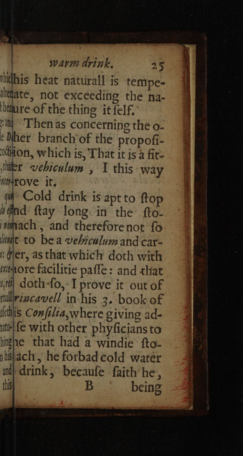 ihithis heat natuirall is tempe- iltjate, not exceeding the na- ‘hare of the thing it felf. itd Then as concerning the o- ‘Mher’ branch’of the propofi- odthion, which is, That it is a fire iiier vehiculum , 1 this way msrOVe It, Cold drink is apt to ftop ind {tay long: in the’ fto- jmmvach., and thereforenot fo lint. to bea vehiculum and car- i @ler, as that which’ doth with withore facilitie paffe: and that i) doth-fo,-I prove it out of milirzzcavell in-his 3. book of tls Confilia,where giving ad- utieLfe with other phyficians to hghe that had a windie’ fto- tishach, he forbad cold water ad} drink, becaufe faith he, tis) B being