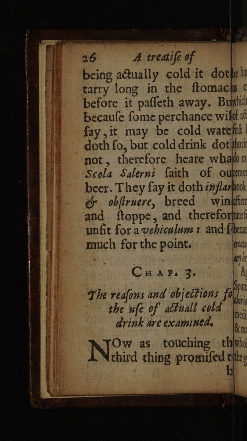 ) = being a@ually cold it dotheli i) = tarry long in the ftomacis ¢ ) before it paffeth away. Bughici becaufe fome perchance wilfl « fay, it may ‘be cold warefitt | doth fo, but colddrink dotithort not, therefore heare whajon Scola Salerni faith of oupeme beer. They fay it doth z#flarpook c obftruere, breed — wintdin and ftoppe, and thereforjue! unfit fora vehiculum : and fibeca much for the point. Cu Ary 3° | i The reafons and objections fo bi - the ufe of atuall cold | drink are examined. Ow as. touching thirho third thing promifed tithes on: a