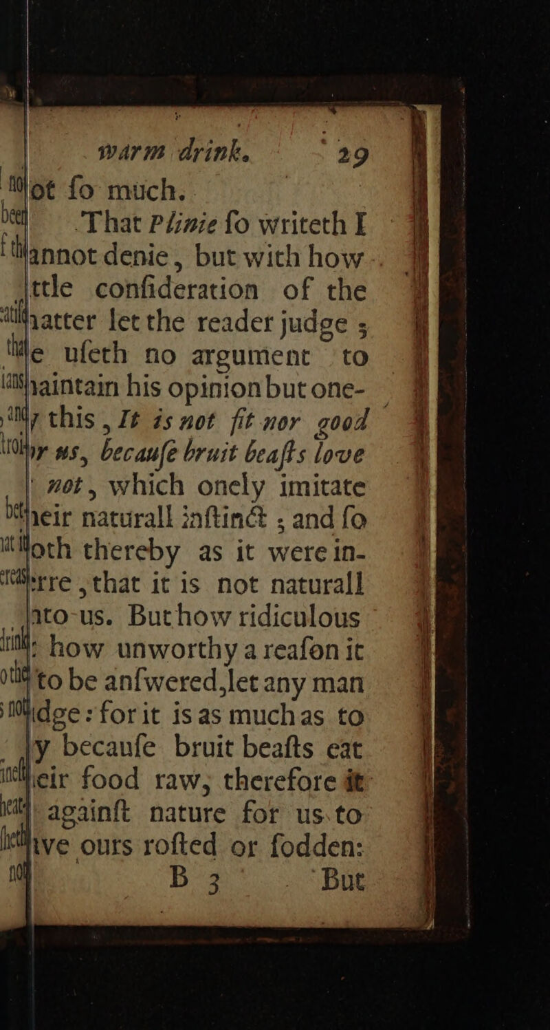 ‘Mot fo much. | be That Plinie fo writeth I ‘tilannot denie, but with how ttle confideration of the ‘tifyatter let the reader judge ; ‘te ufeth no argument to isyaintain his opinion but one- \Otny ws, becaule bruit beafts love ' not, which onely imitate Hieir naturall inftinG ; and fo Hoth thereby as it were in- Mirre ,that it is not naturall i! how unworthy a reafon it 0tI4 to be anfwered.let any man itidee:forit isas muchas to Vy becanfe bruit beafts eat itWieir food raw; therefore it itt againft nature for us.to eth ve ours rofted or fodden: 10 1 ieee But