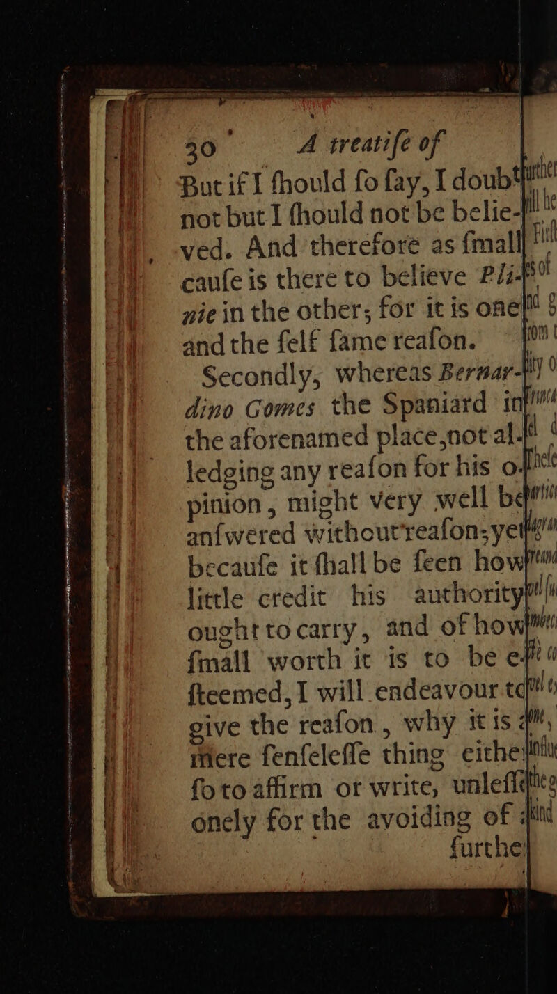 30° ~=—A sreatife of But if I fhould fo fay, I doub4 not but I fhould not be belie- Ln ved. And therefore as {mall Fi caufe is there to believe PIi-5% nie in the other; for it is one 5 andthe felf famereafon. = [' Secondly, whereas Bersar- dino Gomes the Spaniard int!” the aforenamed place,not al. il ¢ ledging any reafon for his o. i pinion, might very well bem an{wered withoutreafon; yee” becaufe it hall be feen hovw)™ little credit his authoritypt| ought to carry, and of how}! fmall worth it is to be eft. fteemed, I will endeavour te itl ¢ give the reafon , why itis api, mere fenfeleffe thing eitheil foto affirm ot write, unleffifite onely for the avoiding of kind furthe’ hel i] A