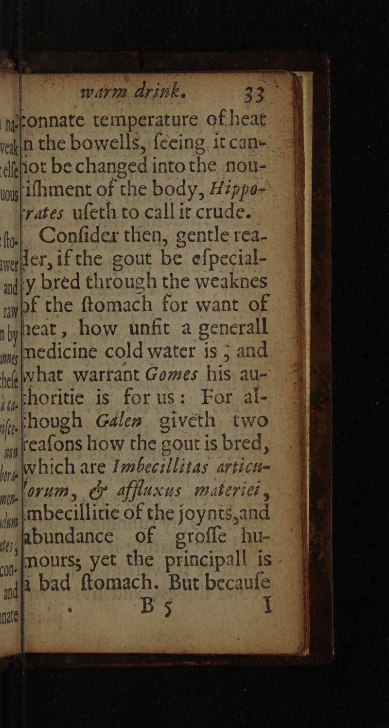 tgbonnate temperature of heat akin the bowells, feeing. it can- dehot be changed into the nou- ys ifhment of the body, Hippo- trates ufeth to call it crude. Confides then, gentle rea- wefter, if the. gout be efpecial- ndty bred through the weaknes aypf the ftomach for want of neat, how unfit a generall medicine cold water is 5 and what warrant Gomes his au- thoritie is for us: For al- though Gales giveth two reafons how the gout is bred, Wwhich are Imbecillitas articu- forum, ¢@ affiuxus materiel, Mmbecillitie of the joynts,and abundance of grofle hu- np (noutss yet the principall is wip bad ftomach. But becaufe