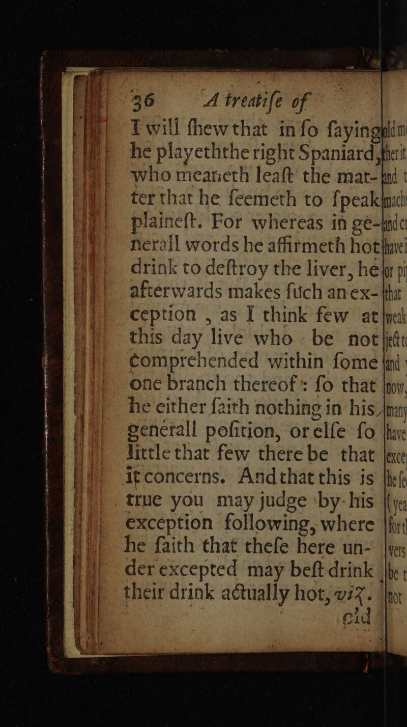 fie) Iwill fhewthat info fayingplin Wit he playeththe right Spaniard Merit (1)! who meaneth leaf the mat- bn : ter that he feemeth to fpealeimah a nef{t. For whereas in gé-mn ral words he affirmeth hot have drink to deftroy the liver, hela pi afterwards makes fitch an ex- {it ception , as I think few atime this day ‘live who. be Not jit comprehended within fome {ind one branch thereof fo that joy. he either faith nothing in his |inan i pofition, or elfe fo thax hittle that few there be that lee Itconcerns. Andthat this is fhe true you may judge ‘by: his (vy a exception following, where {for im | he faith that thefe here un- yes ii, derexcepted may beft drink he B) their drink actually hot, viz. | (| eid