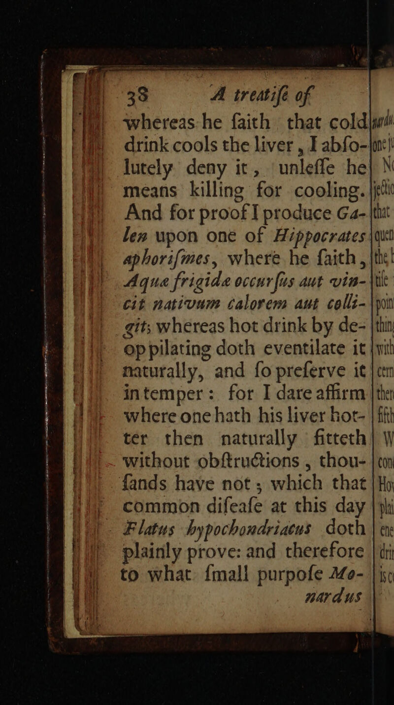 whereas:he faith that cold} drink cools the liver , I abfo-|mt! lutely deny it, ‘unleffe he} \ means killing for cooling. jit And for proof I produce Ga- tit len upon one of Hippocrates \qui aphorifmes, where he faith, jth! Aqua frigide occur fus aut via- cit nativum calorem aut colli- git; whereas hot drink by de- ep pilating doth eventilate it naturally, and fo preferve it intemper: for I dare affirm where one hath his liver hot- ter then naturally fitteth without obftructions , thou-. fands have not ; which that fy common difeafe at this day | || Flatus hypochondriacus doth || plainly prove: and therefore to what {mali purpofe 40- nardus \
