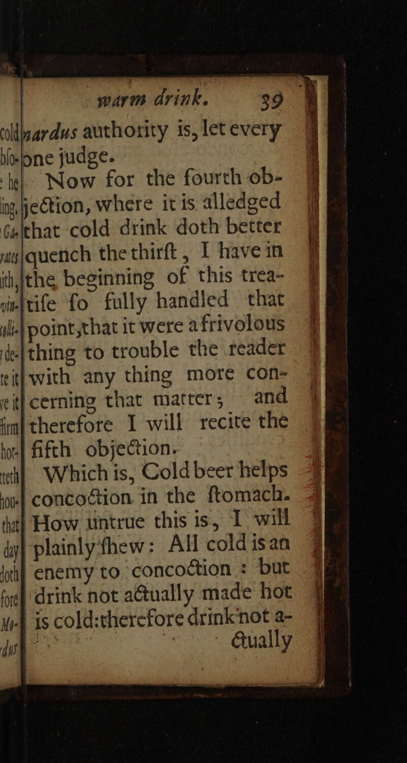 ‘ldardus authority is, let every boone judge. hel: Now for the fourth ob- ing, jection, where itis alledged Geithat cold drink doth better ws}quench thethirft, 1 have in ih, the beginning of this trea- iinftife fo fully handled that ile) point,that it were afrivolous ie| thing to trouble the reader ritl with any thing more con- eit}cerning that matter, and ‘m| therefore I will recite the to} fifth objection. | Which is, Cold beer helps oe} concotion. in the ftomach. fat} How untrue this is, I will ti} plainly:fhew: All cold isan drink not a@ually made hot is cold:therefore drink‘not a- oa paghy : / ually