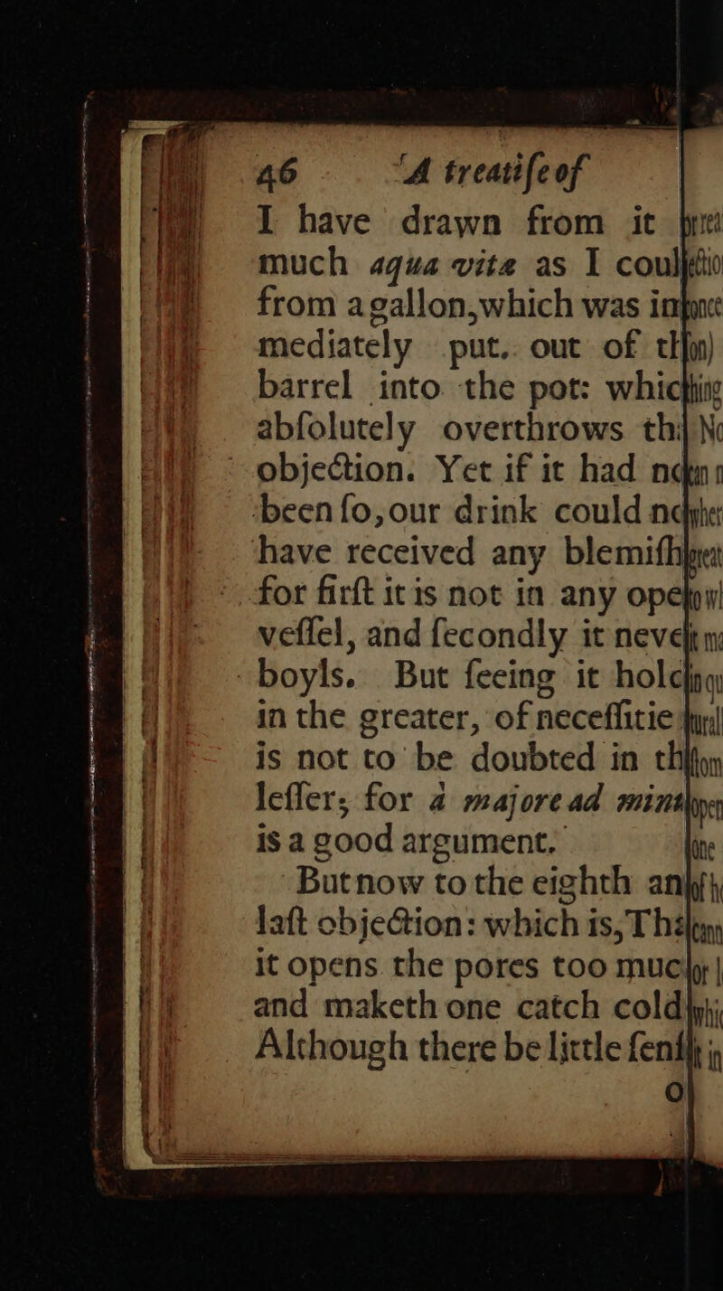 I have drawn from it much aqua vita as 1 couljio from agallon,which was impme: mediately put.. out of tifpn) barrel into the pot: whichig abfolutely overthrows thi \ objection. Yet if it had nq ‘been fo, our drink could ne have received any blemifhge: for firft itis not in any ope}pw veflel, and fecondly it neve) n boyls. But feeing it holejng in the greater, of neceflitie }yy! is not to be doubted in thifyy i leffer; for a majoread mint | is a good argument. -Butnow tothe eighth an laft objeGtion: which is, Thélpyy | it opens the pores too muciy | a) and maketh one catch coldip}; | Although there be little fenth j, fe)