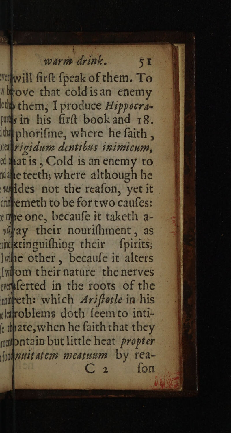 Vetfwill firft fpeak of them. To WoFove that coldisan enemy ttl) them, I produce Hippocra- Miisin his firt bookand 78. ith phorifme, where he faith , neil rigidum dentibus inimicum, ed #hat is , Cold is an enemy to lhe teeth; where although he witides: not the reafon, yet it dittemeth to be for two caufes: eile one, becaufe it taketh a- ray their nourifhment , as rinixtinguifhing their {pirits; ibe other, becaufe it alters Iwfom their nature the nerves eetaferted in the roots of the initteth: which Aréfforle in his eldiroblems doth feem to inti- fc thate, when he faith that they neontain but little heat prepter fodesitatem meatuum by rea- | ee oF) fon