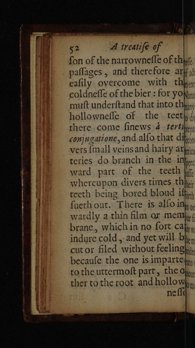fon of the narrownefle of thigt. WA). paflages, and therefore ary, ‘| = eafily overcome with tab ene Wh - coldneffe of the bier : for youn He =e muft underftand that into thin, hollownefle of the es conjugatione, and alfo that dif, bon _ vers {mall veinsand hairy athpi teries do branch in- the 1nh,.. ward part of the teeth: whereupon divers times thi. teeth being bored bron if W edie 2 thin fli ar mem brane, which in no fort. cajy,, indure cold, and yet will Dhen | cutor filed without feeling fi becaufe the one is imparteip,), Hf tothe uttermoft part, the dbp, on ther tothe root and hollow),