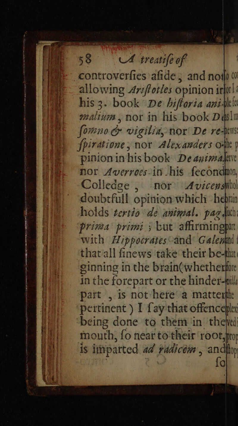 controverfies afide ; and not allowing Ariftotles opinion irforl his 3. book De hiftoria aniakte malivm, nor in his book Dasli forono&amp; vigilia, nor De re-pws fpiratione, nor Alexanders o- a p 9 col Hor Averroes-in -his fecond Colledge , nor’ Avicewmsmbu doubrfull opinion which -heprin holds tertio de animal. pag duh : prima primi; but affirming f a. with Hippocrates-and Galen | ‘thavall finews take their rie 3 at Hi) inthe forepart or the hinder-will part , is not-here’ a matterfh eatin AE ag a A al 2 ime 9 aOR om ple et peter tenet meant oe ne done to them in thejed {| outh, fo near to their root,pro is is patted ad vadicén , and On fal
