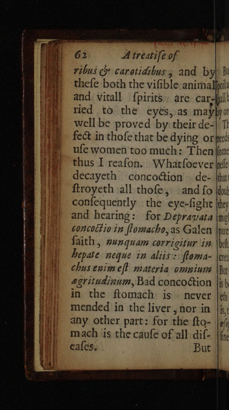 ribus > carotidibus and byl 3! thefe both the vifible animalhwi decayeth concoétion de- |thi ftroyeth all thofe, and fo doit confequently the eye-fight and hearing: for Depravata concoctio in ftomacho,as Galen faith, nunquam corrigitur in hepate neque in aliis:: ftoma- chusenimeft materia ommium egritudinum, Bad concoction in the ftomach is ~ never mended in the liver, nor in any other part: for the fto- - mach ‘is the caufe of all dif- fy. eales, But