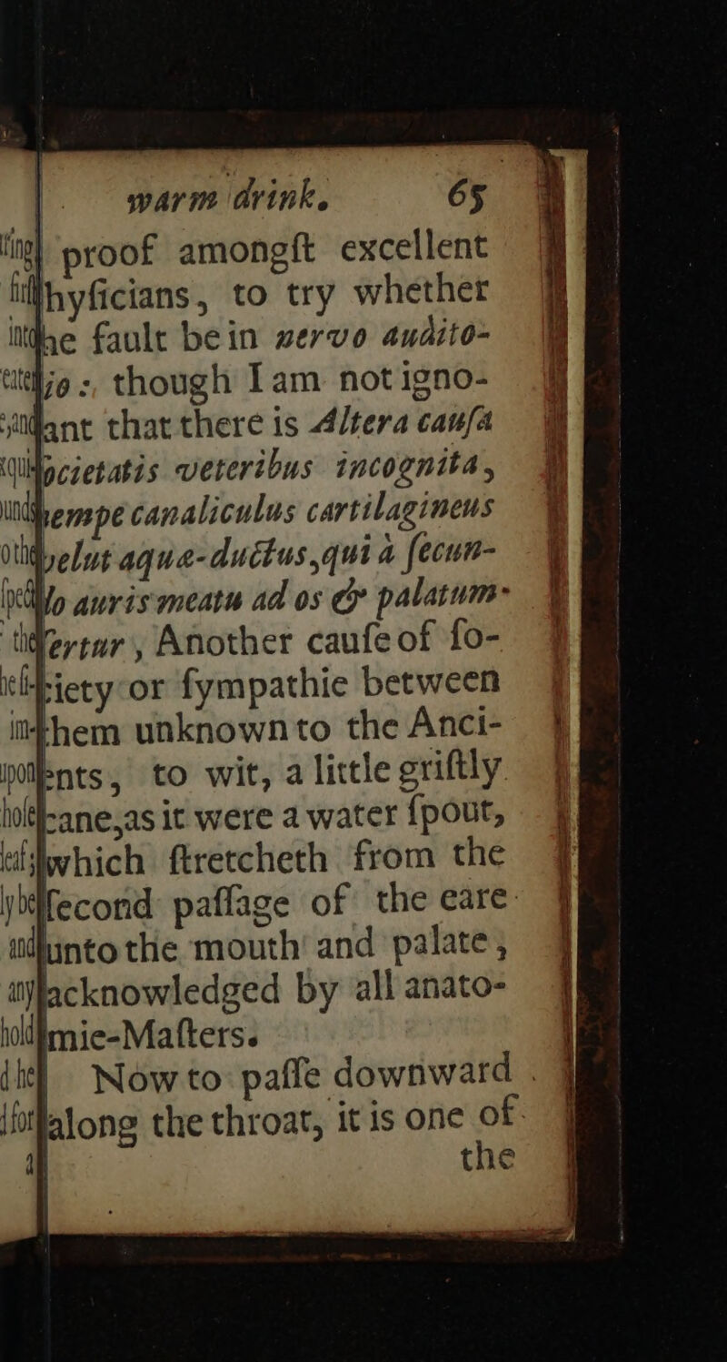 tig proof amongft excellent lifhyficians, to try whether ithe fault bein wervo andito- tittlo :, though 1am: not igno- iant that there 1s Altera caufa \Wlpcaetatis veteribus incognita, itihenspe canaliculus cartilagineus Delut aque-ductus quia fecun- Mo auris meat ad os Cy palatum- Vertar , Another caufe of fo- ‘ltpiety or fympathie between them unknown to the Anci- bnts, to wit, a little griftly. hol(l-ane,as it were a water {pout, tiswhich ftretcheth from the ybifecond paflage of the eare: idhinto the mouth’ and palate ,