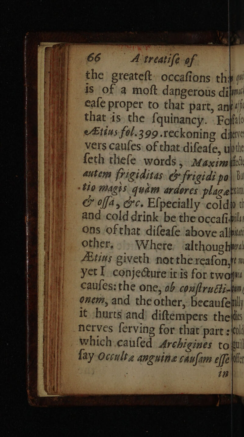 Wit the greateft: occafions th ¢ is of a moft dangerous dil }} = eale proper to that part, anf ) that is the {quinancy. . Foffa! ie) = eEtins fol.399.reckoning dijee Wa} vers caufes. of that difeafe, ujptit Him, {eth thefe words, maximal | autem frigiditas &amp; frigid: po} bi tho magis quam ardores plagapill CF ofa, cre. Efpecially cold as and cold drink be the occafiwili Ons ofthat difeafe above alipitsi other... Whete althoug hpes! | Te | Lee | | | Abtins giveth notthereafon,tm PONf yetl conjecture iris for tywowis HR) caufes: the one, 0b confiructi-wn i f ‘ f onem, and the other, becaufelill it /hurts and: diftempers the its | -ferves ferving for that'pare = il Hit, -which.caufed Archigines tofu Wil = fay occulta anguine caufarn effe Wwe | it