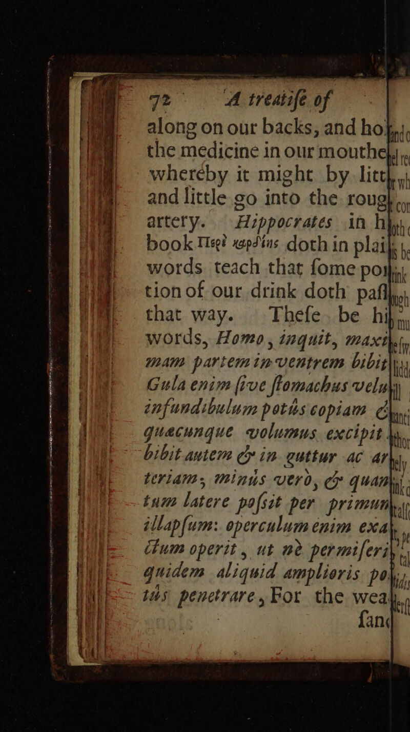 along on our backs, and ho}; the medicine in our mouthe},,, whereby it might by litt and little go into the roug},.. artery. Hzppocrates in hip, book Meg? xep44us. doth in plaijis, words teach that fome posh, tion of our drink doth pals that way. Thefe. be hif., words, Homo, inquit, maxthi, mam parte inventrem bibith., Gula enim five flomachus veluy infundibulum poths copiam m gquacungue volumus. excipit \y. bibit autem Gin guttur ac Arby, teriam, Minus vero, Ce quan tum latere pofsit per primun bl illap{um: operculum enim exal, chum operit, ut me permiferiy: quidem aliquid amplioris po, tus penetrare, For the weah,, sn
