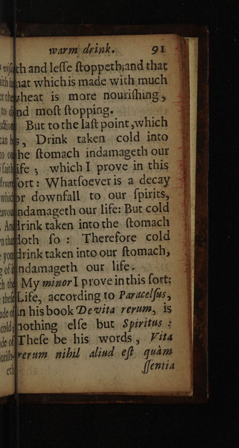 Ind moft ftopping. og But tothe laft point ,;which 5, Drink taken cold into he ftomach indamageth our Citlfife , which prove in this hufort + Whatfoever is a decay dr downfall. to. our. {pirits, aolndamageth our life: But cold “Andirink taken into the. ftomach atoth fo: Therefore cold rink taken into.our ftomach; indamageth. our. life. | My minor] prove inthis fort; ILife, according to Paracelfus, in hisbook De vita rerum, is hothing elfe but Spiritus : off hefe be hts words , Vita wiorer sa mibil alind eft quam elf: flentia