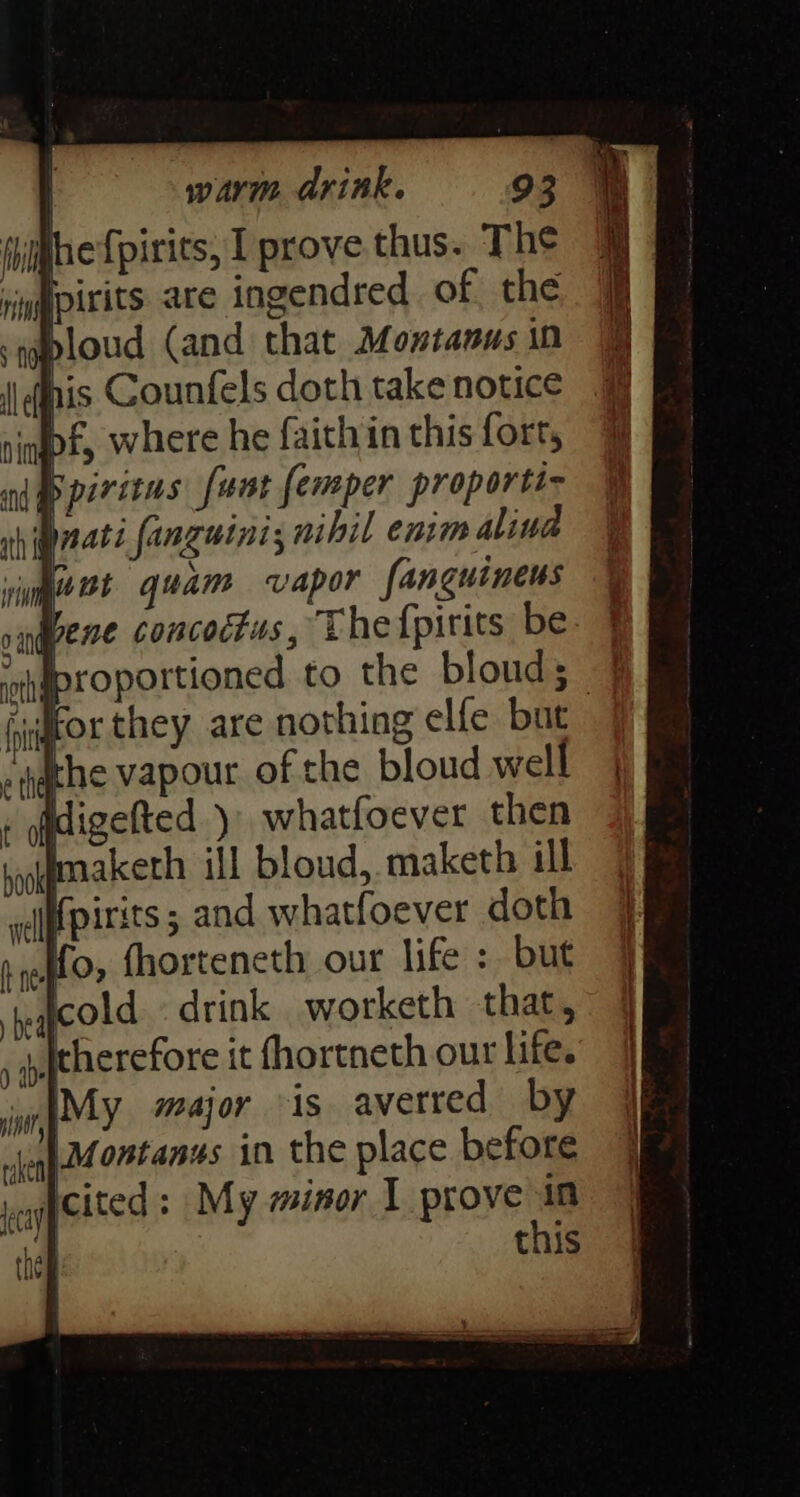 hijhe {pirits, I prove thus. The pirits are ingendred of, the bloud (and that Montanus in his Counfels doth take notice f, where he faith in this fort, B piritns fant femper proportt~ nati fanguini; nihil enim alina kunt quam vapor fanguinens snqvene concoctus, Thefpirits be ‘ahgproportioned to the bloud; ‘for they are nothing elfe but Ihe vapour of the bloud well digefted )\ whatfoever then maketh ill bloud, maketh ill ififpirits ; and whatfoever doth Mo, fhorteneth our life : but ‘reacold. drink worketh that, ii therefore it fhortneth out life. |My major is averred by LMontanus in the place before agpeited : My minor I prove in
