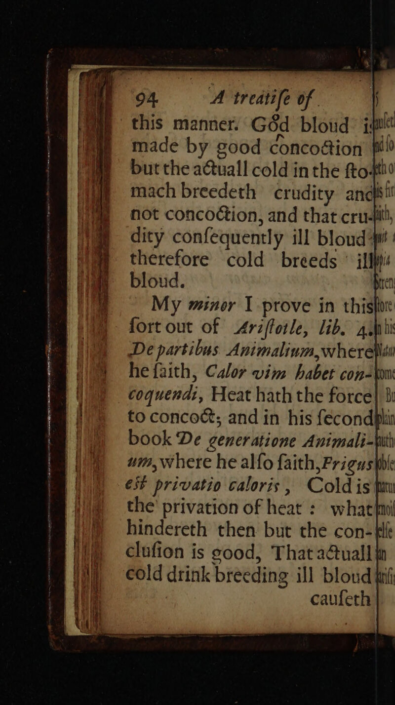 Dyfi Stet em ene A Lat Ra me a a ee oe Nem TS ans 5 aaa a ama OO Fi ET Coe a a me amenities eee —_—————— J = —_ Ss 94. A treatife of this manner. Géd bloud: i made by good concoaion pe but the a@uall cold in the fto: thd mach breedeth crudity anefitil not concoétion, and that cru-titl, dity confequently ill bloud i therefore cold breeds ° ilf bloud. ren My miner I prove in thishe fort out of Ariftotle, lib, 4iMhis De partibus Animalium,wherel he faith, Calor vim habet con=ton um, where he alfo faith, Frigus thle €s* privatio caloris, Cold is fiw the’ privation of heat : what{ni hindereth then but the con- tle clufion is good, That a@tuall} cold drink breeding ill bloud ti caufeth | |