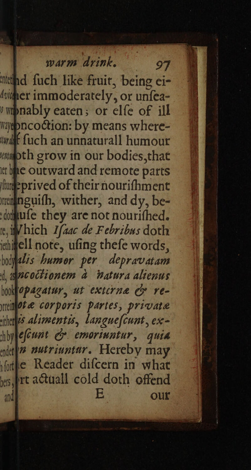 warm drink. = OF nd fuch like fruit, being ei- Ayiher immoderately, or unfea- Wygpncoction: by means where- i {uch an unnaturall humour pth grow in our bodies,that it be Outward and remote parts #prived of their nourifhment imnguifh, wither, and dy, be- iufe they are not nourifhed. hich Ifaac de F ebribus doth hoklopacatur, ut extcrne Cy re- wieiNjOte corporis partes, private ihetyes alimentis, languefcunt, ex- jefcunt Gr. emoriuntur, quia in nutriuntar. Hereby may ifotpe Reader difcern in what rt actuall cold doth offend E our