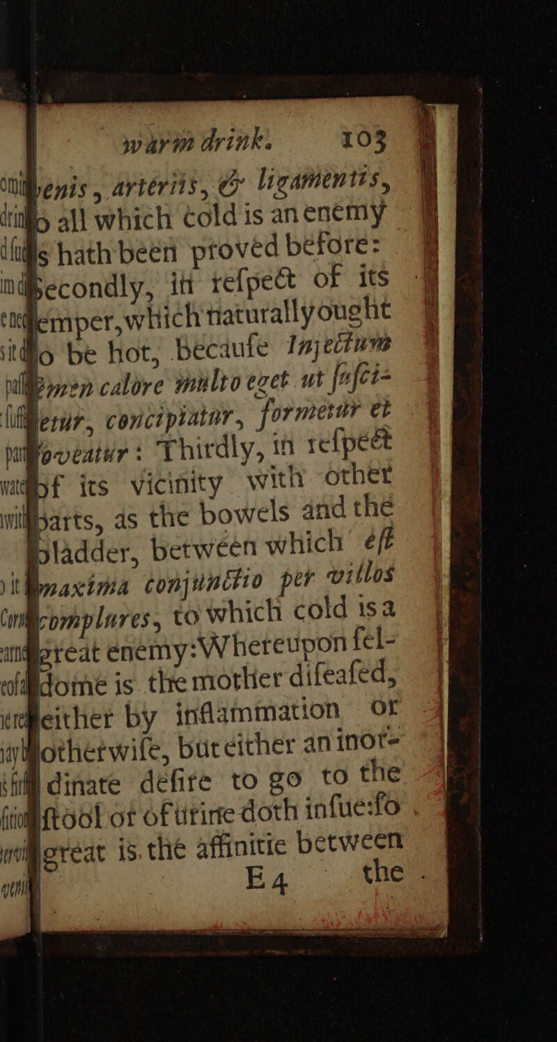 lenis, arteriis, dy ligamentis, i i 6 all which Cold is an enemy (Lfls hath bee proved before: | mdecondly, in refpect of its i mper,which taturally ought o be hot, becaule Imjecium ie calore multo eget ut fufci luliherur, conctpratar, formerur et Woqeatur: Thirdly, in refpect mf its vicinity with other | arts, 4s the bowels and the isladder, between which eff maxima conjunttio per villos Cwil-omplures, tO which cold tsa angeteat enemy: Whereupon fel- ofddome is. the mother difeafed, peither by inflammation Of iyotherwife, but either an inot- ‘fi dinate défite to go tO the og ftool of of tivirre doth infue:fo Moreat is. the affinitic between | E4 the .