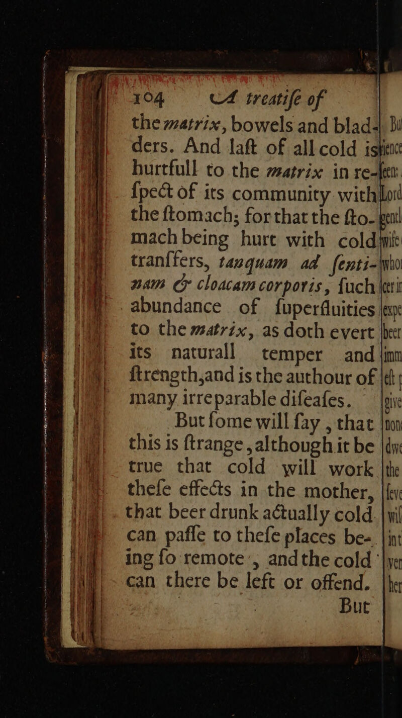 ~ = + ee sere re ae cA treatife of {pec of its community withiol the ftomach; forthat the fto-p mach being hure with cold il tran{fers, tanquam ad fenti- nam cy cloacam corporis, fuch {ti to the matrix, as doth evert |bet its naturall temper and (inn {trength,and is the authour of |e many irreparable difeafes. [pi But fome will fay , that this is ftrange , although it be true that cold will work thefe effects in the mother, that beer drunk a¢tually cold can pafle to thefe places be- |; ing fo remote’, andthe cold ° can there be left or offend. But