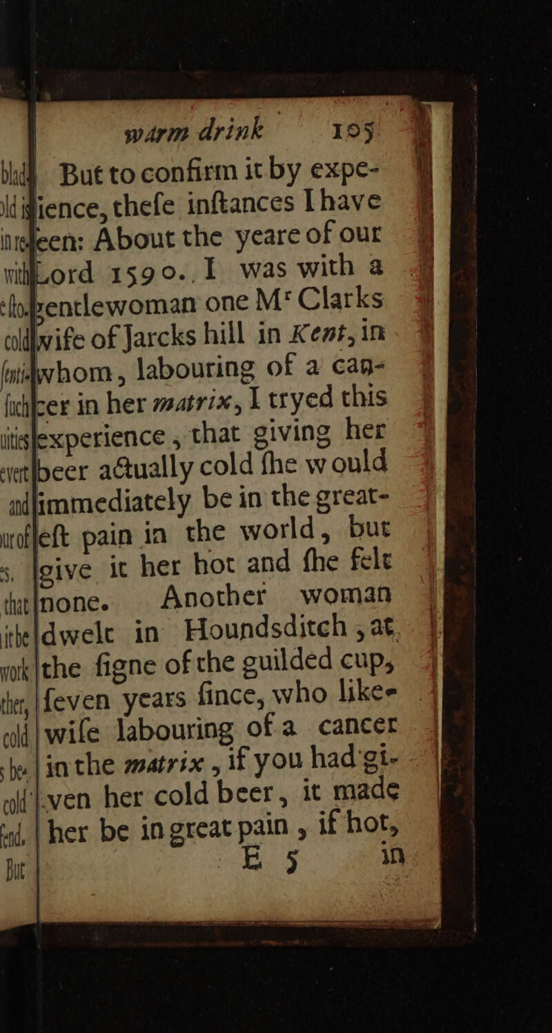 | But to confirm it by expe- fience, thefe inftances [have eleen: About the yeare of our withiLord 159 o. L was with a ‘loJeentlewoman one M* Clarks callbvife of Jarcks hill in Kem#, im Jwhom, labouring of a caq- futicer in her msatrix, I tryed this itislexperience , that giving her vetlbeer atually cold fhe would adimmediately be in the great- uoflet pain in the world, but s, Igive. it her hot and fhe felt tatinone. Another woman iheldwele in Houndsditch , at wok|the figne of the guilded cup, fet, feven years fince, who likee «lij wife labouring of a cancer hw lin the matrix , if you had gi- ~i'even her cold beer, it made ind, | her be in great eae , if hot, | | in