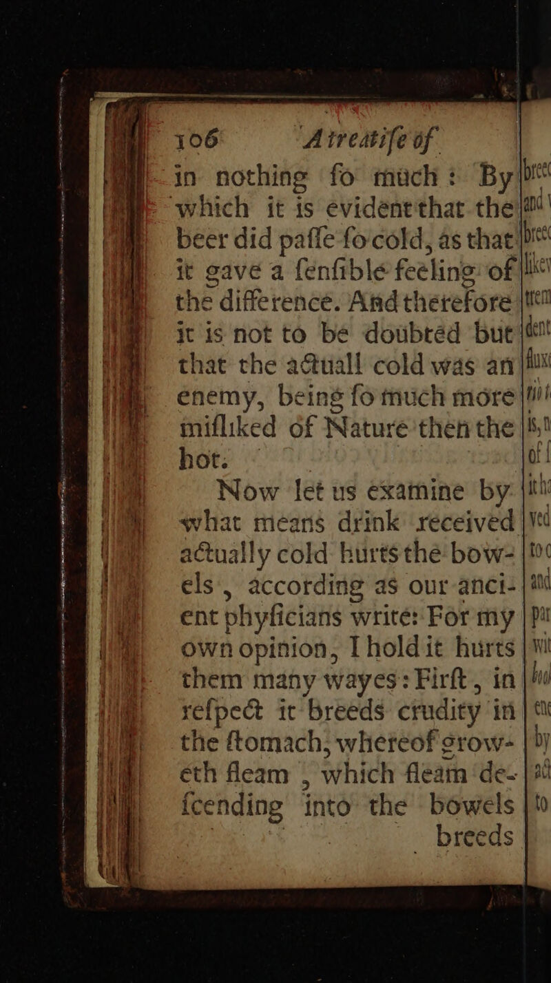 Beer did paffe focold, as that fe it gave a fenfible feeling of {lit the difference. Arndt! herefore it is not to be dowbtéd bute that the actuall cold was an enemy, being fo much more}! mifliked of Nature then the hot: ~ Now let us examine by what means drink received actually cold hurts the bow- els’, according as our anci- ent phyficians write: For my own opinion, I hold it hurts them many wayes: Firft, in re{pect ic breeds: crudity in the ftomach, whereof srow- éth fleam , which fleam ‘de- {cending into the bowels - breeds