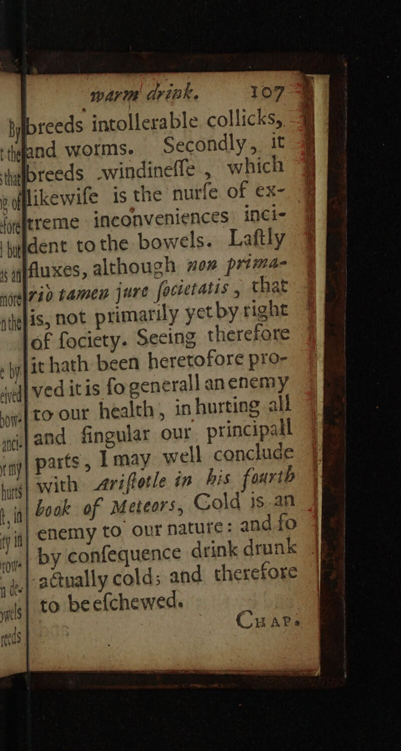 breeds intollerable collicks, bnd worms. Secondly, it thy reeds windineffe , which 4 likewife is the nurfe of ex- 4 Ireme inconveniences inci- dent tothe bowels. Laftly Jauxes, although mom prima Arid tamen jure focietatis , that sJis, not primarily yet by right lof fociety. Secing therefore , Wyit hath. been heretofore pro- {| ved itis fo eenerall anenemy Tro our health, in hurting all {and fingular our principall ry] Parts y Tmay well conclude hing} With Aviftotle in his fourth | book of Meteors, Cold 1s.an J enemy to our nature: and fo by confequence drink drunk ..| actually cold: and therefore | to beefchewed. Car: